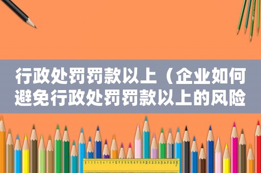 行政處罰罰款以上（企業(yè)如何避免行政處罰罰款以上的風(fēng)險(xiǎn)）