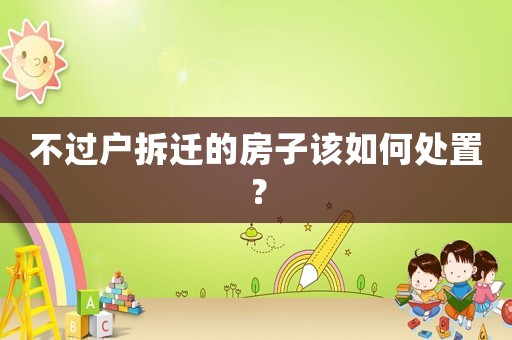 不過戶拆遷的房子該如何處置？