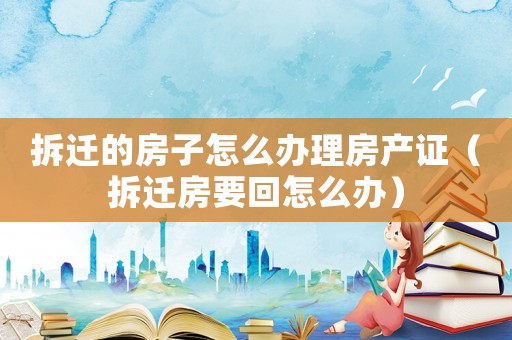 拆遷的房子怎么辦理房產(chǎn)證（拆遷房要回怎么辦）