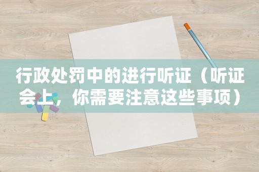 行政處罰中的進行聽證（聽證會上，你需要注意這些事項）
