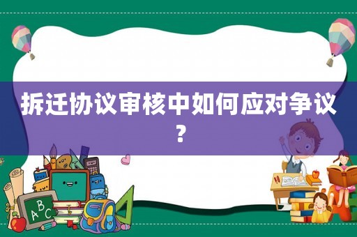 拆遷協(xié)議審核中如何應(yīng)對(duì)爭(zhēng)議？