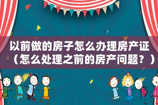 以前做的房子怎么辦理房產(chǎn)證（怎么處理之前的房產(chǎn)問題？）
