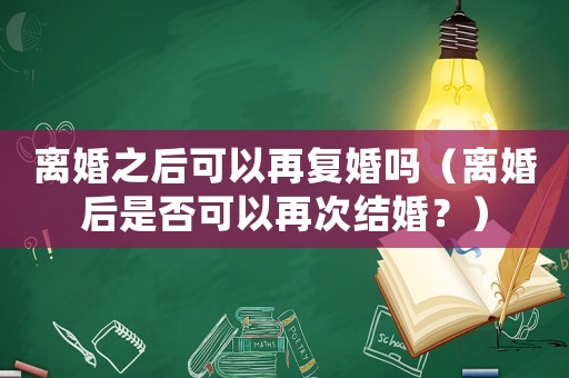 離婚之后可以再?gòu)?fù)婚嗎（離婚后是否可以再次結(jié)婚？）