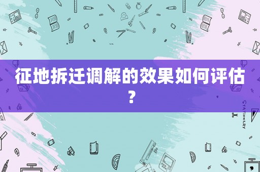 征地拆遷調(diào)解的效果如何評估？