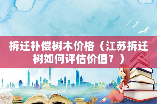 拆遷補償樹木價格（江蘇拆遷樹如何評估價值？）