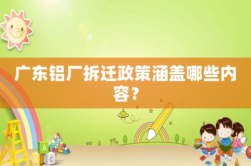 廣東鋁廠拆遷政策涵蓋哪些內(nèi)容？