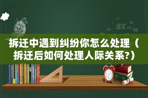 拆遷中遇到糾紛你怎么處理（拆遷后如何處理人際關(guān)系?）