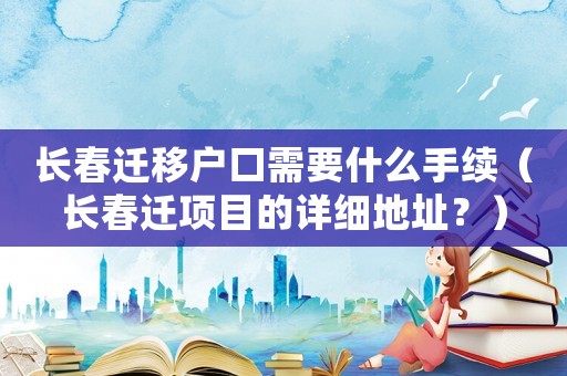 長春遷移戶口需要什么手續(xù)（長春遷項目的詳細(xì)地址？）