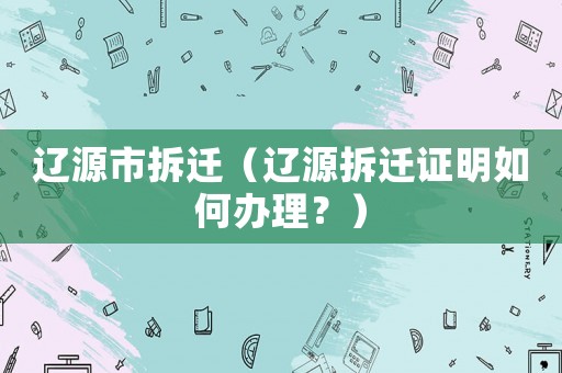 遼源市拆遷（遼源拆遷證明如何辦理？）