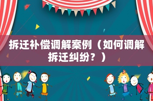 拆遷補償調(diào)解案例（如何調(diào)解拆遷糾紛？）
