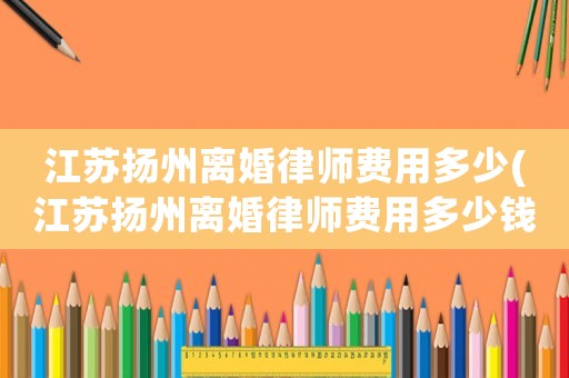 江蘇揚(yáng)州離婚律師費(fèi)用多少(江蘇揚(yáng)州離婚律師費(fèi)用多少錢)