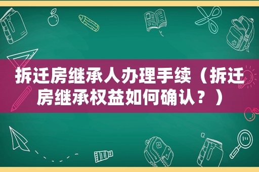拆遷房繼承人辦理手續(xù)（拆遷房繼承權(quán)益如何確認(rèn)？）