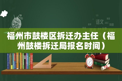 福州市鼓樓區(qū)拆遷辦主任（福州鼓樓拆遷局報名時間）
