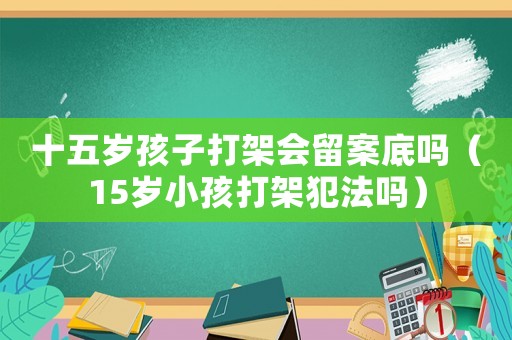 十五歲孩子打架會(huì)留案底嗎（15歲小孩打架犯法嗎）