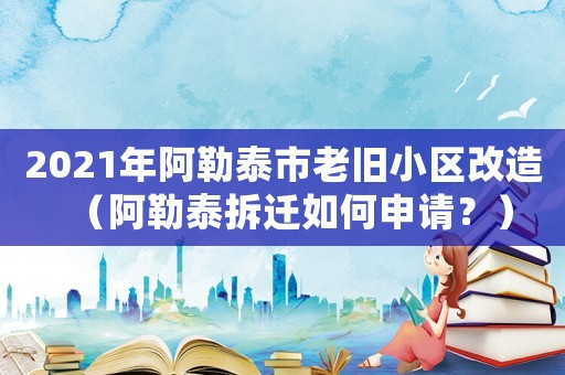 2021年阿勒泰市老舊小區(qū)改造（阿勒泰拆遷如何申請？）