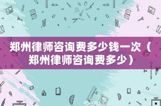 鄭州律師咨詢費(fèi)多少錢一次（鄭州律師咨詢費(fèi)多少）