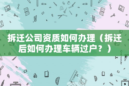 拆遷公司資質(zhì)如何辦理（拆遷后如何辦理車輛過(guò)戶？）