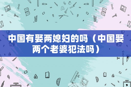 中國有娶兩媳婦的嗎（中國娶兩個(gè)老婆犯法嗎）