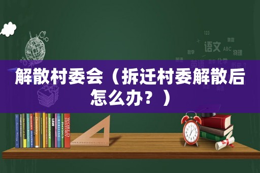 解散村委會（拆遷村委解散后怎么辦？）