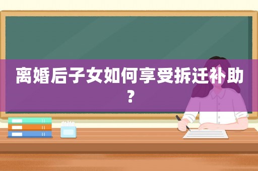 離婚后子女如何享受拆遷補助？