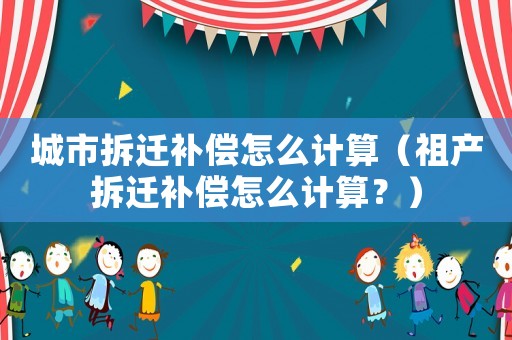 城市拆遷補償怎么計算（祖產(chǎn)拆遷補償怎么計算？）