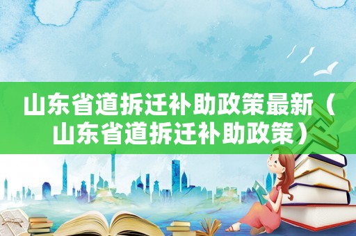 山東省道拆遷補助政策最新（山東省道拆遷補助政策）