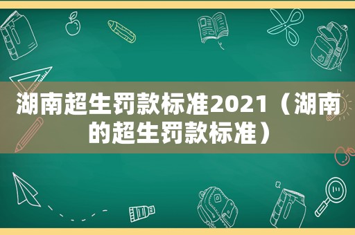 湖南超生罰款標(biāo)準(zhǔn)2021（湖南的超生罰款標(biāo)準(zhǔn)）