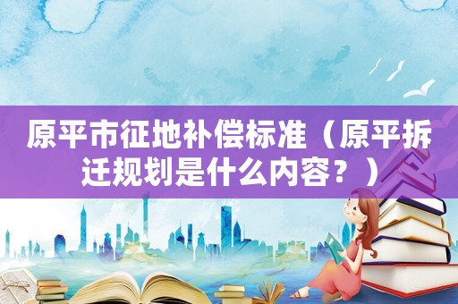 原平市征地補(bǔ)償標(biāo)準(zhǔn)（原平拆遷規(guī)劃是什么內(nèi)容？）