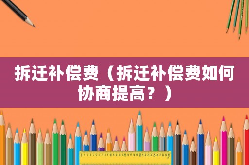 拆遷補(bǔ)償費(fèi)（拆遷補(bǔ)償費(fèi)如何協(xié)商提高？）