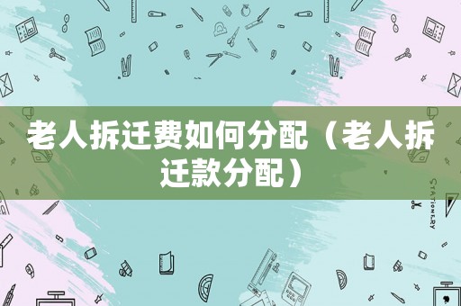 老人拆遷費(fèi)如何分配（老人拆遷款分配）