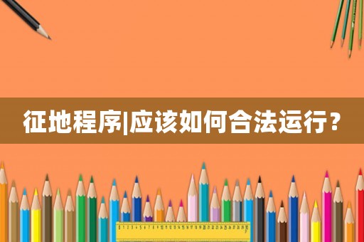征地程序|應(yīng)該如何合法運(yùn)行？