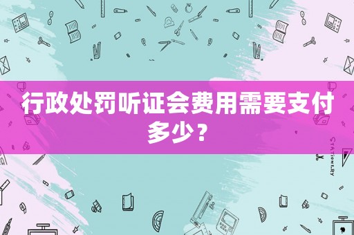 行政處罰聽證會(huì)費(fèi)用需要支付多少？