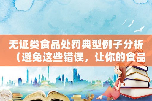 無證類食品處罰典型例子分析（避免這些錯誤，讓你的食品店安心經(jīng)營）