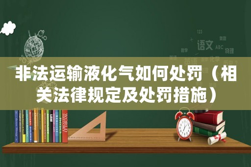 非法運輸液化氣如何處罰（相關法律規(guī)定及處罰措施）