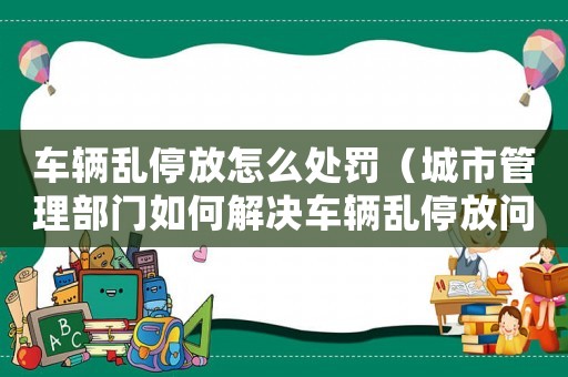 車輛亂停放怎么處罰（城市管理部門如何解決車輛亂停放問題）