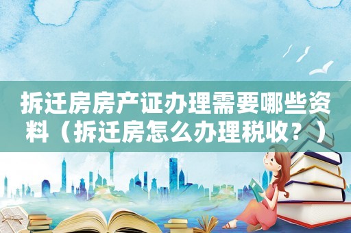 拆遷房房產(chǎn)證辦理需要哪些資料（拆遷房怎么辦理稅收？）