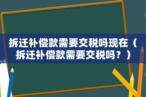 拆遷補(bǔ)償款需要交稅嗎現(xiàn)在（拆遷補(bǔ)償款需要交稅嗎？）
