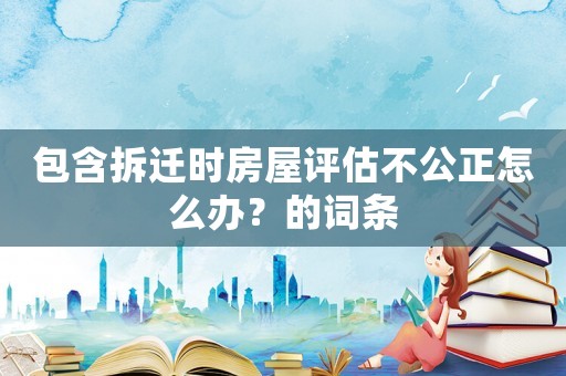 包含拆遷時(shí)房屋評(píng)估不公正怎么辦？的詞條