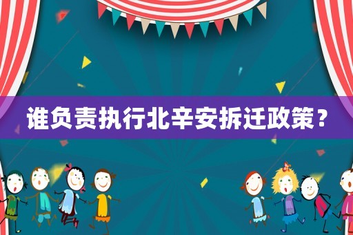 誰(shuí)負(fù)責(zé)執(zhí)行北辛安拆遷政策？