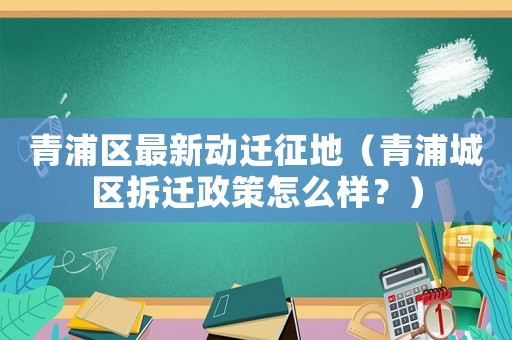 青浦區(qū)最新動(dòng)遷征地（青浦城區(qū)拆遷政策怎么樣？）