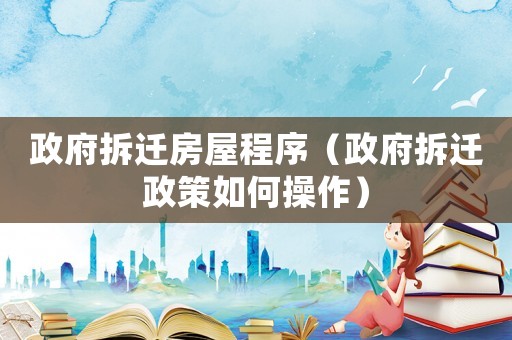 政府拆遷房屋程序（政府拆遷政策如何操作）
