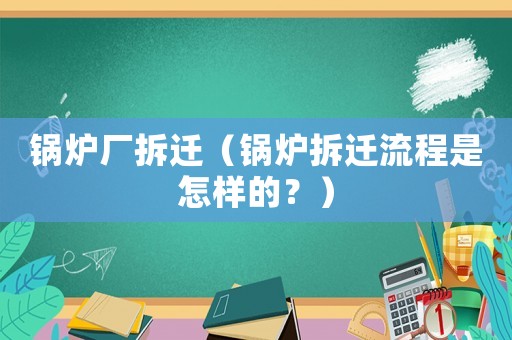 鍋爐廠拆遷（鍋爐拆遷流程是怎樣的？）
