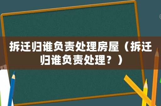 拆遷歸誰負(fù)責(zé)處理房屋（拆遷歸誰負(fù)責(zé)處理？）