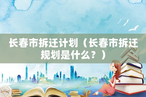 長(zhǎng)春市拆遷計(jì)劃（長(zhǎng)春市拆遷規(guī)劃是什么？）