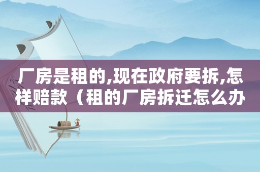 廠房是租的,現(xiàn)在政府要拆,怎樣賠款（租的廠房拆遷怎么辦？）