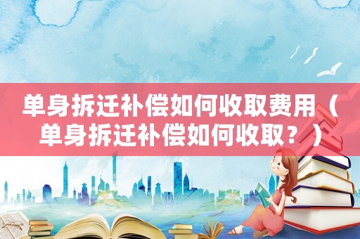 單身拆遷補(bǔ)償如何收取費(fèi)用（單身拆遷補(bǔ)償如何收取？）