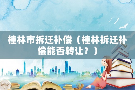 桂林市拆遷補償（桂林拆遷補償能否轉(zhuǎn)讓？）