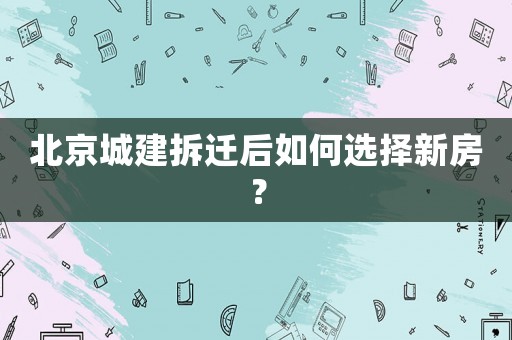 北京城建拆遷后如何選擇新房？