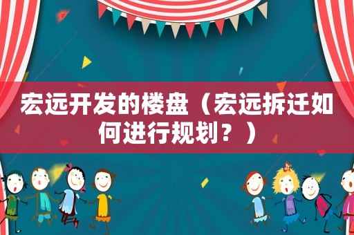 宏遠(yuǎn)開發(fā)的樓盤（宏遠(yuǎn)拆遷如何進(jìn)行規(guī)劃？）