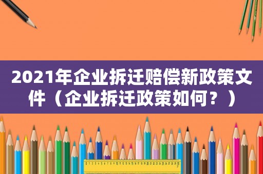 2021年企業(yè)拆遷賠償新政策文件（企業(yè)拆遷政策如何？）
